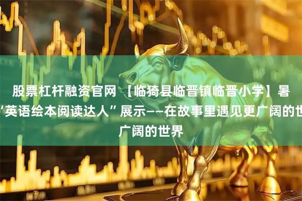 股票杠杆融资官网 【临猗县临晋镇临晋小学】暑期“英语绘本阅读达人”展示——在故事里遇见更广阔的世界