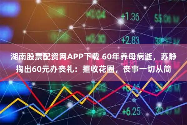 湖南股票配资网APP下载 60年养母病逝，苏静掏出60元办丧礼：拒收花圈，丧事一切从简