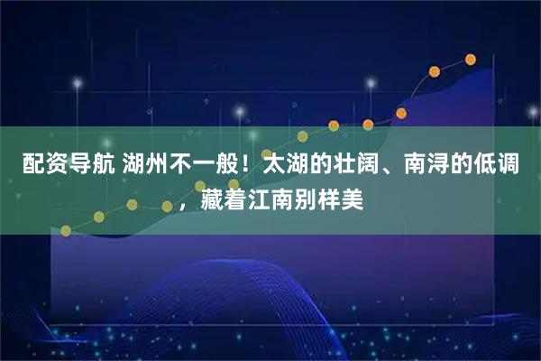 配资导航 湖州不一般！太湖的壮阔、南浔的低调，藏着江南别样美