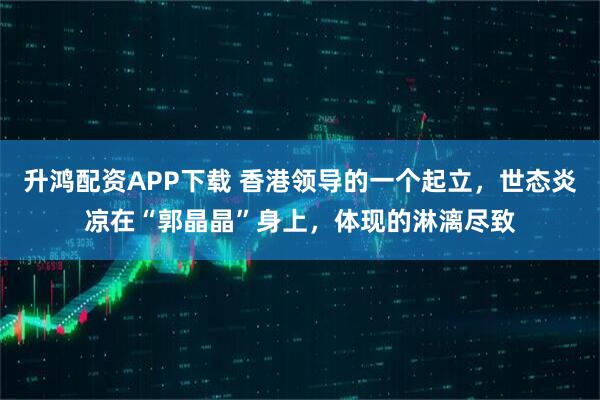 升鸿配资APP下载 香港领导的一个起立，世态炎凉在“郭晶晶”身上，体现的淋漓尽致