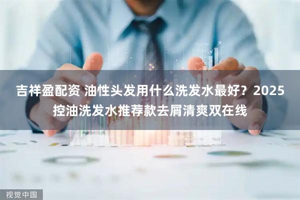 吉祥盈配资 油性头发用什么洗发水最好？2025控油洗发水推荐款去屑清爽双在线