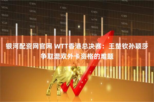 银河配资网官网 WTT香港总决赛：王楚钦孙颖莎争取混双外卡资格的难题