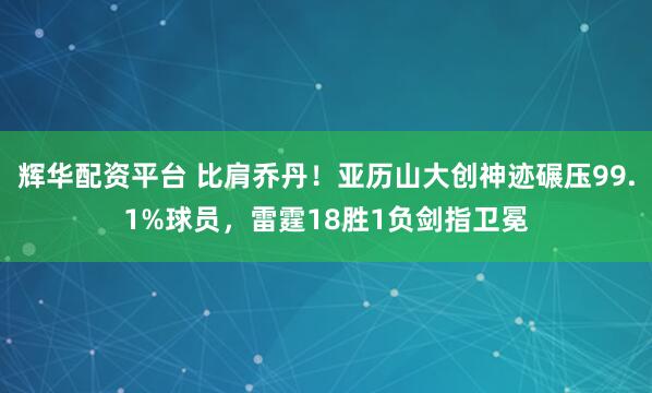 辉华配资平台 比肩乔丹！亚历山大创神迹碾压99.1%球员，雷霆18胜1负剑指卫冕