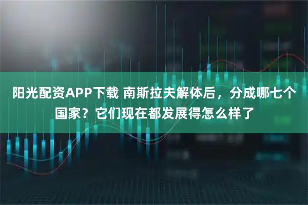 阳光配资APP下载 南斯拉夫解体后，分成哪七个国家？它们现在都发展得怎么样了