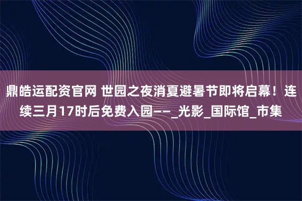 鼎皓运配资官网 世园之夜消夏避暑节即将启幕！连续三月17时后免费入园——_光影_国际馆_市集