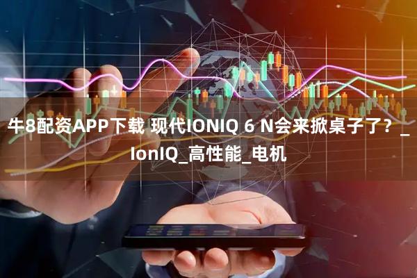 牛8配资APP下载 现代IONIQ 6 N会来掀桌子了？_IonIQ_高性能_电机