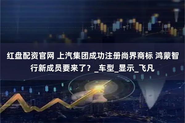 红盘配资官网 上汽集团成功注册尚界商标 鸿蒙智行新成员要来了？_车型_显示_飞凡