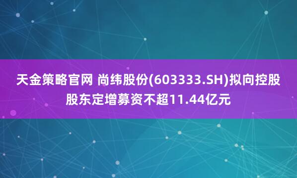 天金策略官网 尚纬股份(603333.SH)拟向控股股东定增募资不超11.44亿元