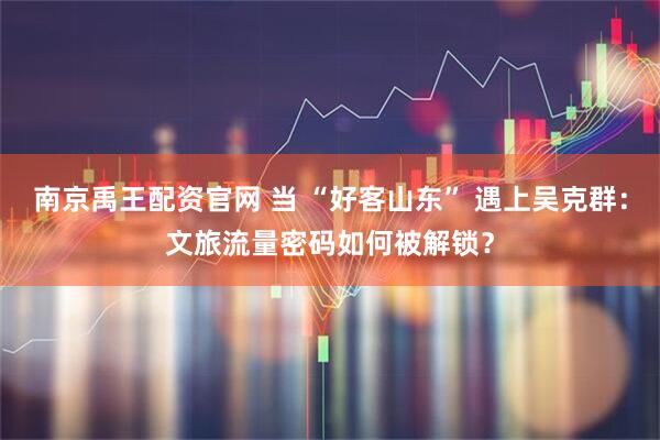 南京禹王配资官网 当 “好客山东” 遇上吴克群：文旅流量密码如何被解锁？