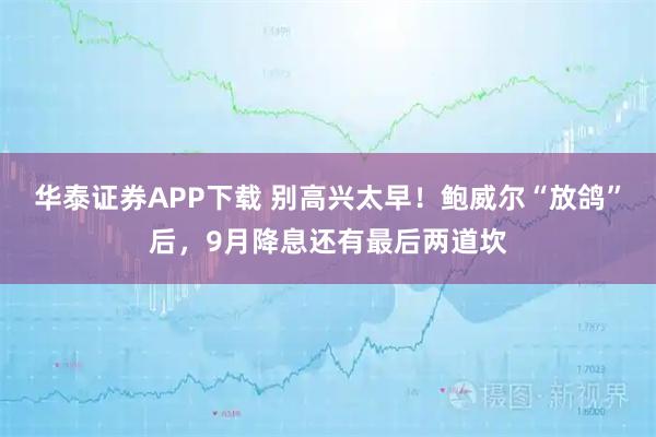 华泰证券APP下载 别高兴太早！鲍威尔“放鸽”后，9月降息还有最后两道坎