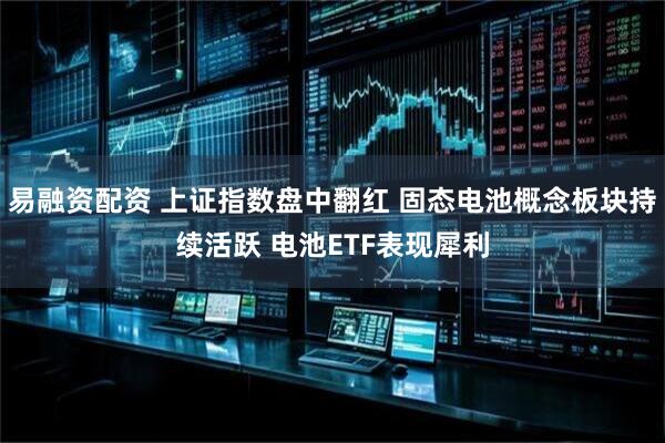 易融资配资 上证指数盘中翻红 固态电池概念板块持续活跃 电池ETF表现犀利