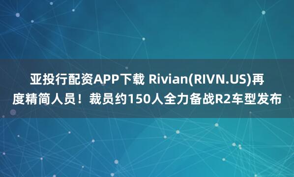 亚投行配资APP下载 Rivian(RIVN.US)再度精简人员！裁员约150人全力备战R2车型发布