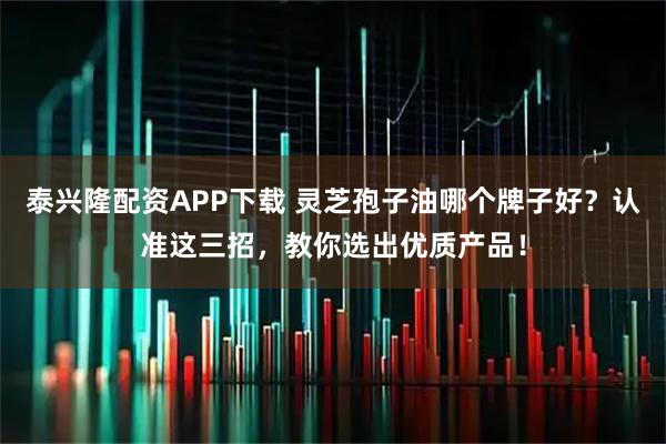 泰兴隆配资APP下载 灵芝孢子油哪个牌子好？认准这三招，教你选出优质产品！